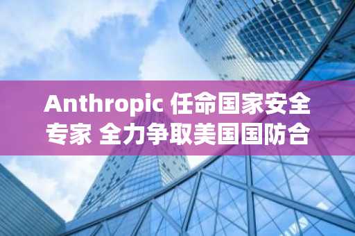Anthropic 任命国家安全专家 全力争取美国国防合同
