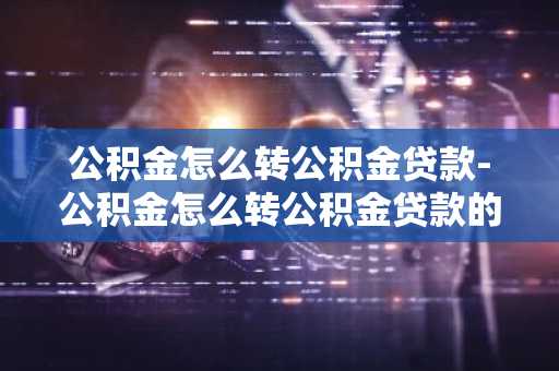 公积金怎么转公积金贷款-公积金怎么转公积金贷款的