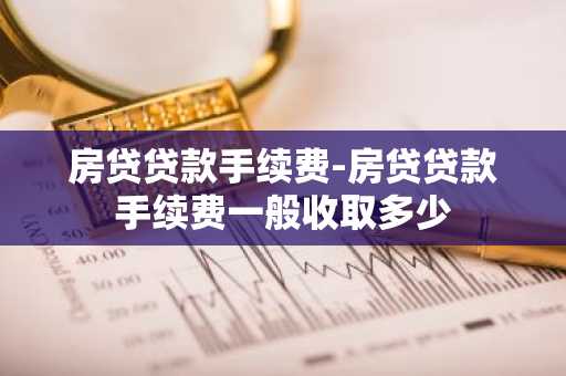房贷贷款手续费-房贷贷款手续费一般收取多少