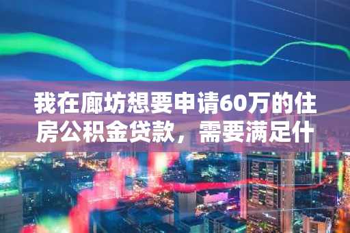 我在廊坊想要申请60万的住房公积金贷款，需要满足什么样的条件？