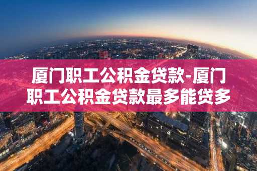 厦门职工公积金贷款-厦门职工公积金贷款最多能贷多少?