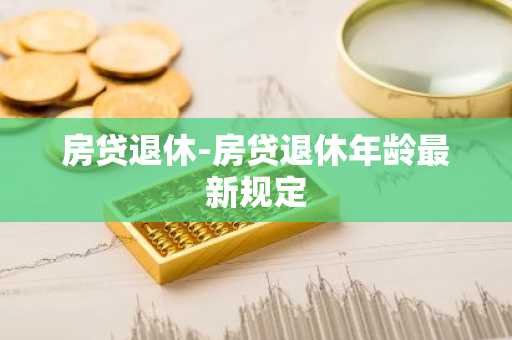 房贷退休-房贷退休年龄最新规定