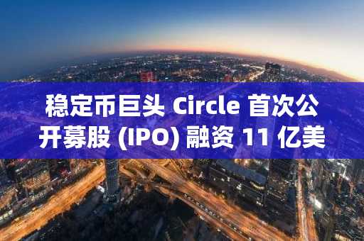 稳定币巨头 Circle 首次公开募股 (IPO) 融资 11 亿美元，在纽交所上市前估值达 69 亿美元