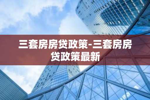 三套房房贷政策-三套房房贷政策最新