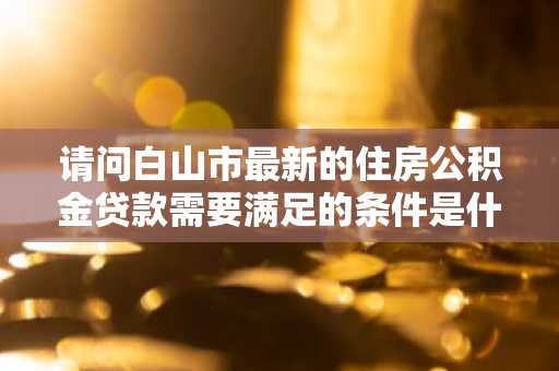 请问白山市最新的住房公积金贷款需要满足的条件是什么？