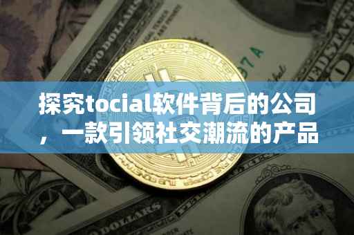 探究tocial软件背后的公司，一款引领社交潮流的产品开发公司揭秘