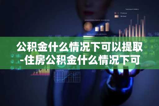 公积金什么情况下可以提取-住房公积金什么情况下可以提取