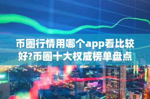 币圈行情用哪个app看比较好?币圈十大权威榜单盘点