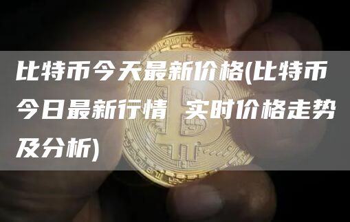 比特币今天最新价格 - 比特币今日最新行情 实时价格走势及分析