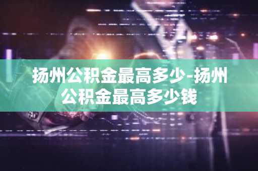 扬州公积金最高多少-扬州公积金最高多少钱