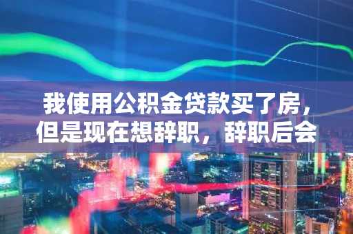 我使用公积金贷款买了房，但是现在想辞职，辞职后会怎样？