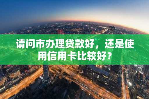 请问市办理贷款好，还是使用信用卡比较好？
