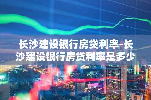 长沙建设银行房贷利率-长沙建设银行房贷利率是多少