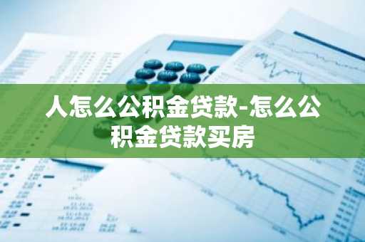 人怎么公积金贷款-怎么公积金贷款买房