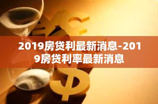 2019房贷利最新消息-2019房贷利率最新消息