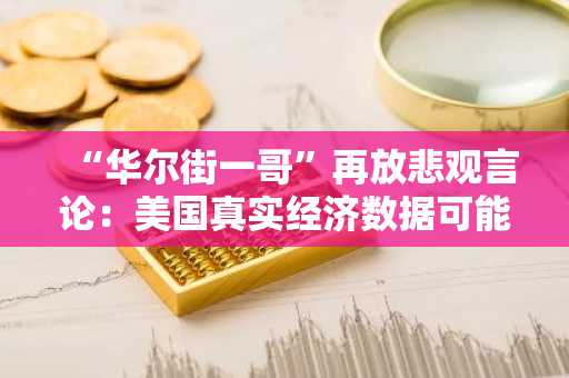 “华尔街一哥”再放悲观言论：美国真实经济数据可能很快“恶化”