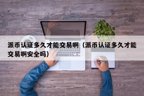 派币认证多久才能交易啊（派币认证多久才能交易啊安全吗）