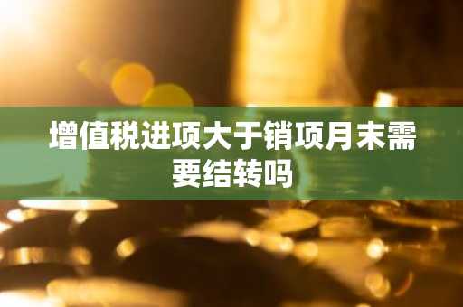 增值税进项大于销项月末需要结转吗