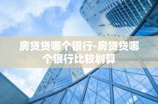 房贷贷哪个银行-房贷贷哪个银行比较划算