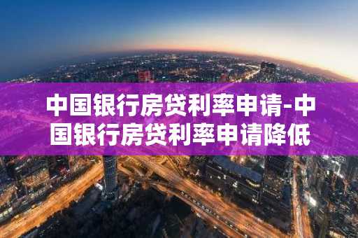 中国银行房贷利率申请-中国银行房贷利率申请降低