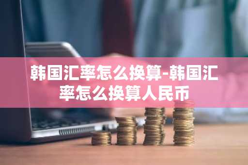 韩国汇率怎么换算-韩国汇率怎么换算人民币