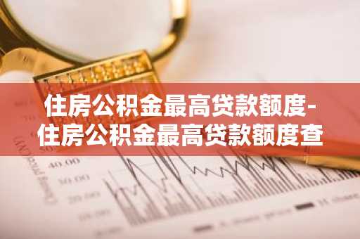 住房公积金最高贷款额度-住房公积金最高贷款额度查询