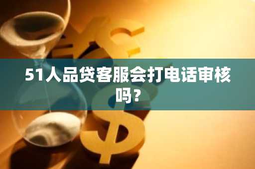51人品贷客服会打电话审核吗？