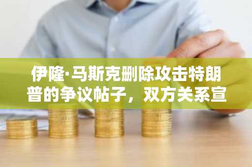 伊隆·马斯克删除攻击特朗普的争议帖子，双方关系宣告破裂