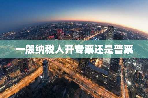 一般纳税人开专票还是普票