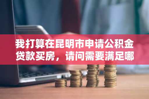 我打算在昆明市申请公积金贷款买房，请问需要满足哪些条件？