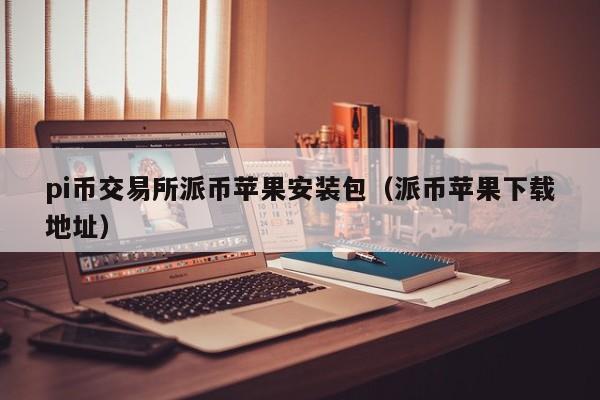 pi币交易所派币苹果安装包（派币苹果下载地址）