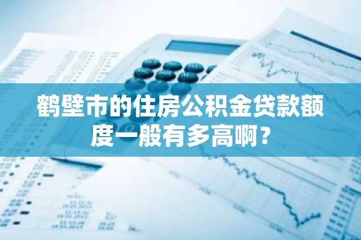 鹤壁市的住房公积金贷款额度一般有多高啊？
