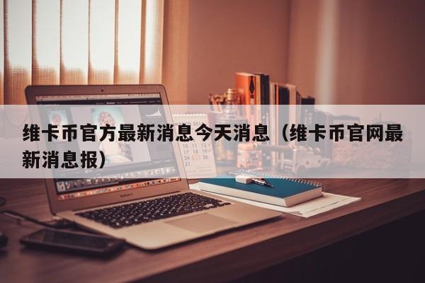 维卡币官方最新消息今天消息（维卡币官网最新消息报）