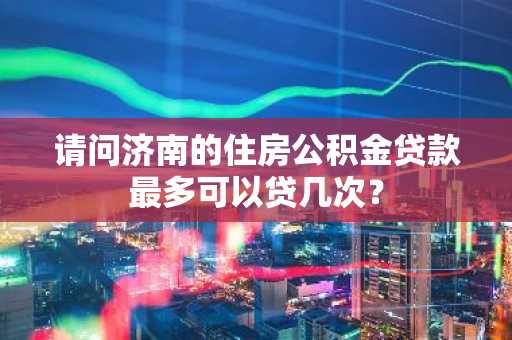 请问济南的住房公积金贷款最多可以贷几次？
