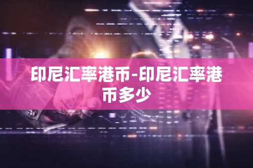 印尼汇率港币-印尼汇率港币多少