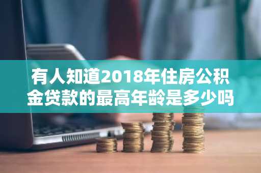 有人知道2018年住房公积金贷款的最高年龄是多少吗？