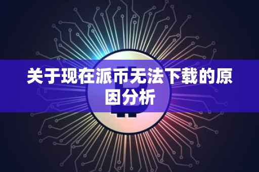 关于现在派币无法下载的原因分析