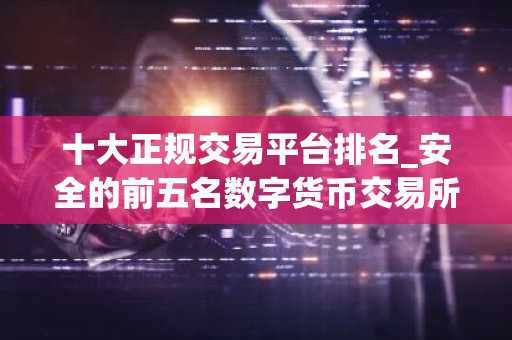 十大正规交易平台排名_安全的前五名数字货币交易所排名汇总