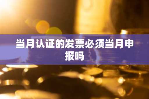 当月认证的发票必须当月申报吗