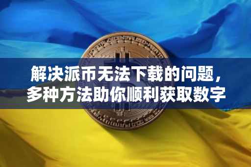 解决派币无法下载的问题，多种方法助你顺利获取数字货币