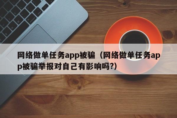 网络做单任务app被骗（网络做单任务app被骗举报对自己有影响吗?）