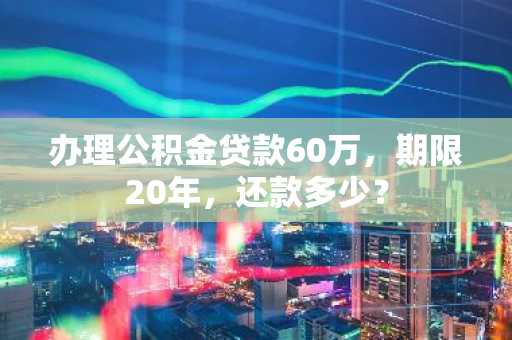 办理公积金贷款60万，期限20年，还款多少？