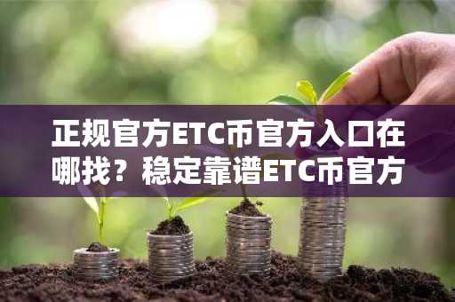 正规官方ETC币官方入口在哪找？稳定靠谱ETC币官方入口榜单一览