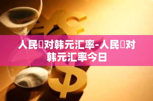 人民帀对韩元汇率-人民帀对韩元汇率今日