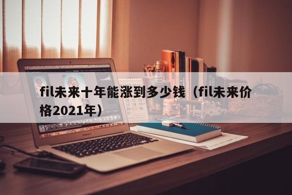 fil未来十年能涨到多少钱（fil未来价格2021年）