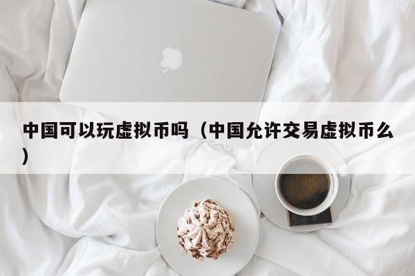 中国可以玩虚拟币吗（中国允许交易虚拟币么）