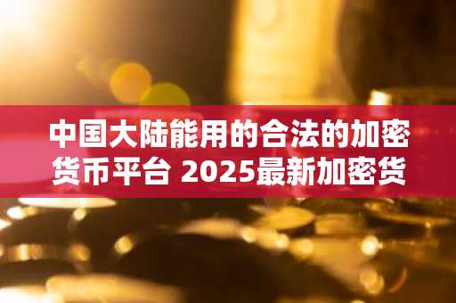 中国大陆能用的合法的加密货币平台 2025最新加密货币交易排行榜