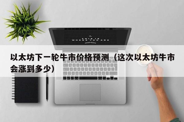 以太坊下一轮牛市价格预测（这次以太坊牛市会涨到多少）