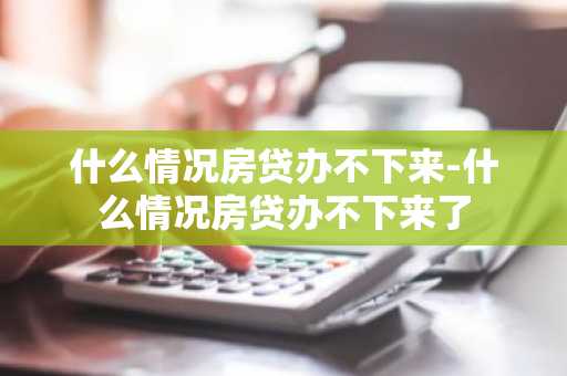 什么情况房贷办不下来-什么情况房贷办不下来了