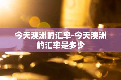 今天澳洲的汇率-今天澳洲的汇率是多少